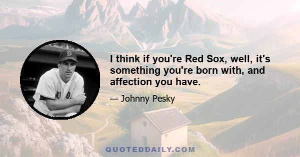 I think if you're Red Sox, well, it's something you're born with, and affection you have.