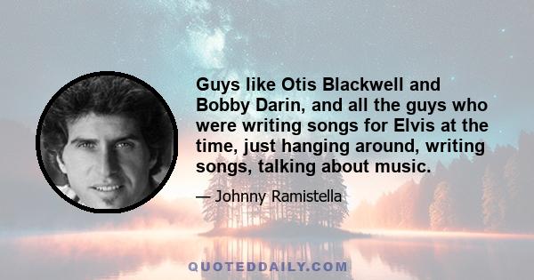 Guys like Otis Blackwell and Bobby Darin, and all the guys who were writing songs for Elvis at the time, just hanging around, writing songs, talking about music.