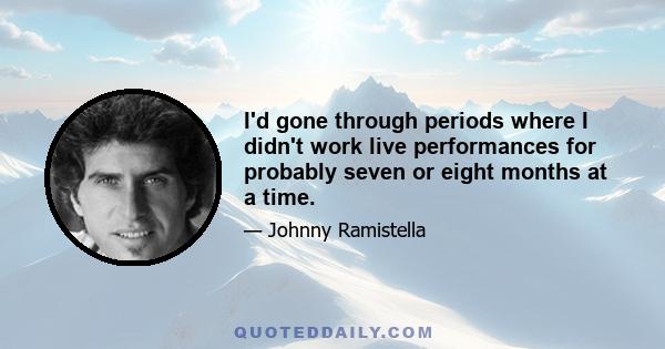 I'd gone through periods where I didn't work live performances for probably seven or eight months at a time.