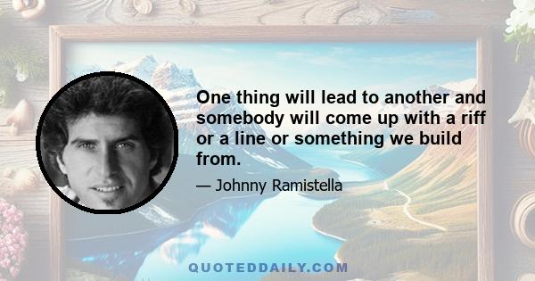 One thing will lead to another and somebody will come up with a riff or a line or something we build from.