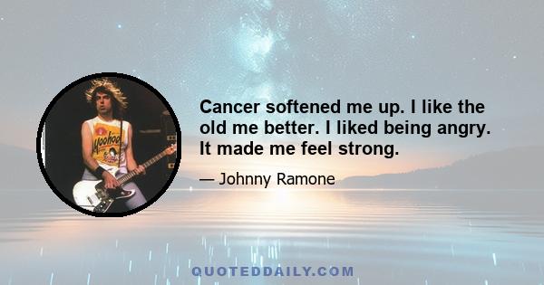 Cancer softened me up. I like the old me better. I liked being angry. It made me feel strong.