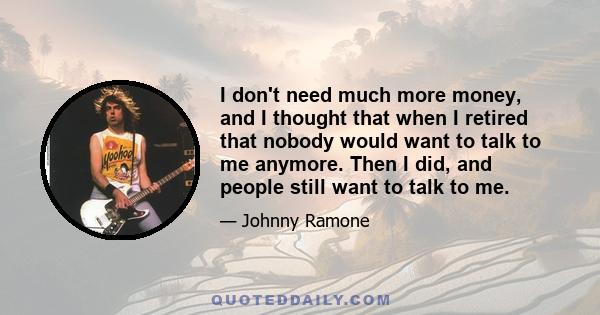 I don't need much more money, and I thought that when I retired that nobody would want to talk to me anymore. Then I did, and people still want to talk to me.