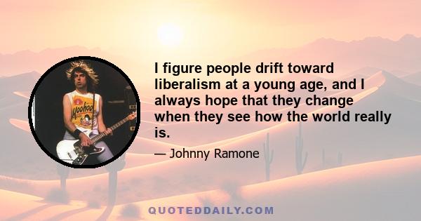 I figure people drift toward liberalism at a young age, and I always hope that they change when they see how the world really is.