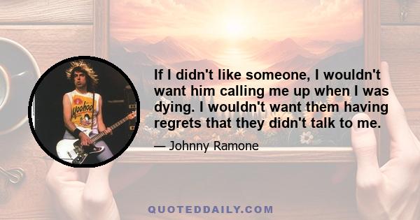 If I didn't like someone, I wouldn't want him calling me up when I was dying. I wouldn't want them having regrets that they didn't talk to me.