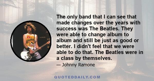 The only band that I can see that made changes over the years with success was The Beatles. They were able to change album to album and still be just as good or better. I didn't feel that we were able to do that. The