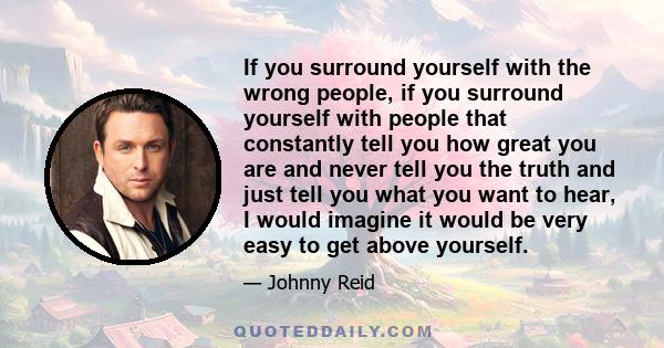 If you surround yourself with the wrong people, if you surround yourself with people that constantly tell you how great you are and never tell you the truth and just tell you what you want to hear, I would imagine it