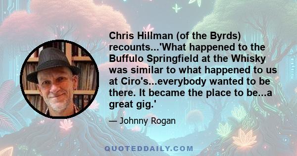 Chris Hillman (of the Byrds) recounts...'What happened to the Buffulo Springfield at the Whisky was similar to what happened to us at Ciro's...everybody wanted to be there. It became the place to be...a great gig.'