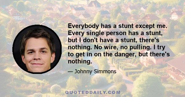 Everybody has a stunt except me. Every single person has a stunt, but I don't have a stunt, there's nothing. No wire, no pulling. I try to get in on the danger, but there's nothing.