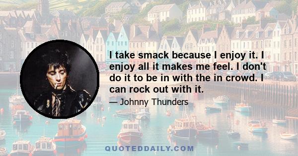 I take smack because I enjoy it. I enjoy all it makes me feel. I don't do it to be in with the in crowd. I can rock out with it.