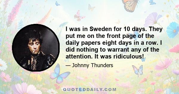 I was in Sweden for 10 days. They put me on the front page of the daily papers eight days in a row. I did nothing to warrant any of the attention. It was ridiculous!