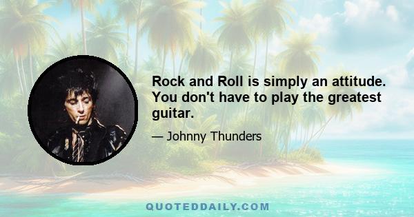 Rock and Roll is simply an attitude. You don't have to play the greatest guitar.