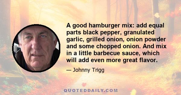 A good hamburger mix: add equal parts black pepper, granulated garlic, grilled onion, onion powder and some chopped onion. And mix in a little barbecue sauce, which will add even more great flavor.