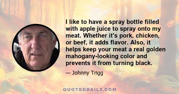 I like to have a spray bottle filled with apple juice to spray onto my meat. Whether it's pork, chicken, or beef, it adds flavor. Also, it helps keep your meat a real golden mahogany-looking color and prevents it from