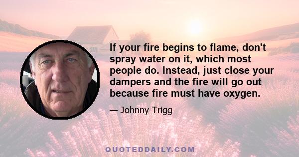 If your fire begins to flame, don't spray water on it, which most people do. Instead, just close your dampers and the fire will go out because fire must have oxygen.