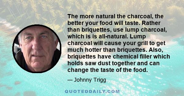 The more natural the charcoal, the better your food will taste. Rather than briquettes, use lump charcoal, which is is all-natural. Lump charcoal will cause your grill to get much hotter than briquettes. Also,