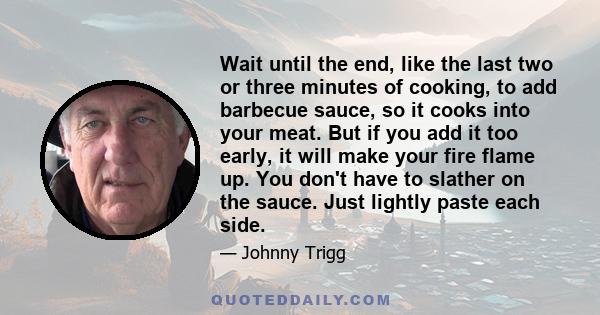 Wait until the end, like the last two or three minutes of cooking, to add barbecue sauce, so it cooks into your meat. But if you add it too early, it will make your fire flame up. You don't have to slather on the sauce. 