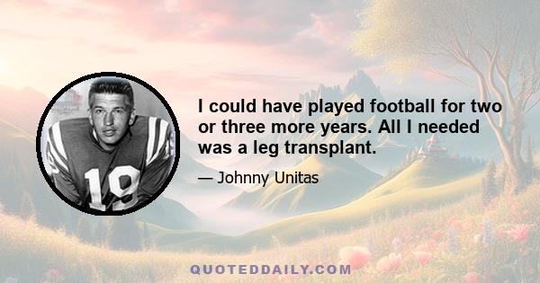 I could have played football for two or three more years. All I needed was a leg transplant.