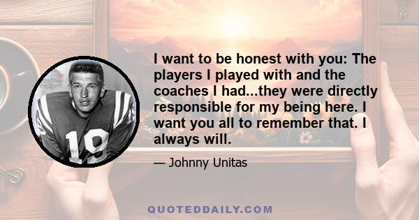 I want to be honest with you: The players I played with and the coaches I had...they were directly responsible for my being here. I want you all to remember that. I always will.