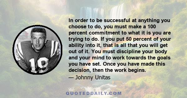 In order to be successful at anything you choose to do, you must make a 100 percent commitment to what it is you are trying to do. If you put 50 percent of your ability into it, that is all that you will get out of it.