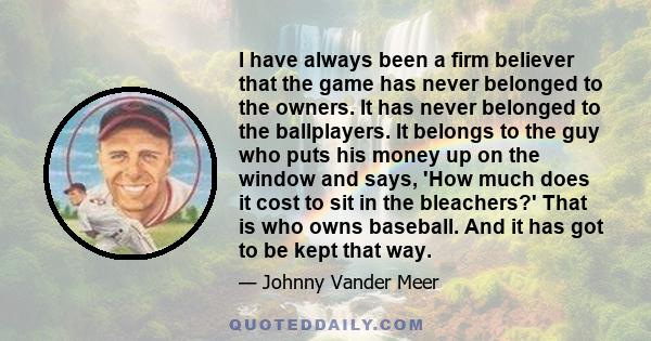 I have always been a firm believer that the game has never belonged to the owners. It has never belonged to the ballplayers. It belongs to the guy who puts his money up on the window and says, 'How much does it cost to