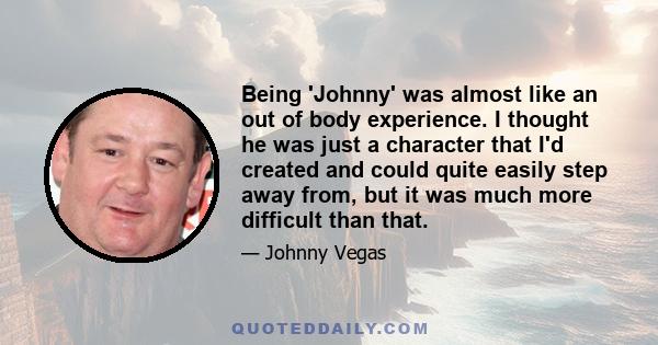 Being 'Johnny' was almost like an out of body experience. I thought he was just a character that I'd created and could quite easily step away from, but it was much more difficult than that.