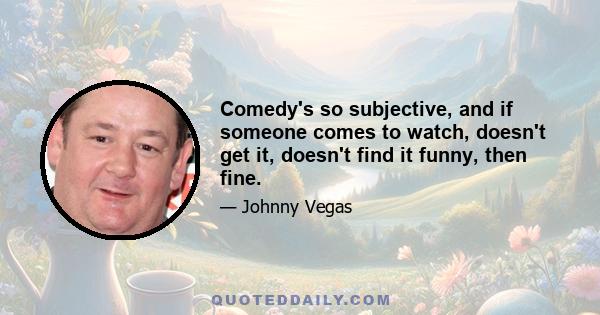 Comedy's so subjective, and if someone comes to watch, doesn't get it, doesn't find it funny, then fine.