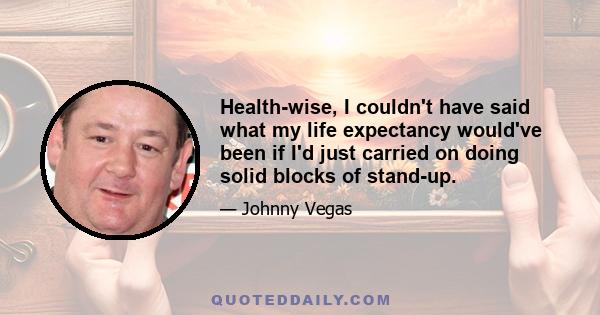 Health-wise, I couldn't have said what my life expectancy would've been if I'd just carried on doing solid blocks of stand-up.