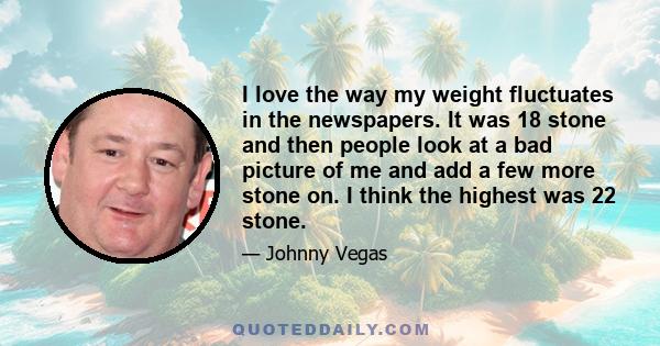 I love the way my weight fluctuates in the newspapers. It was 18 stone and then people look at a bad picture of me and add a few more stone on. I think the highest was 22 stone.