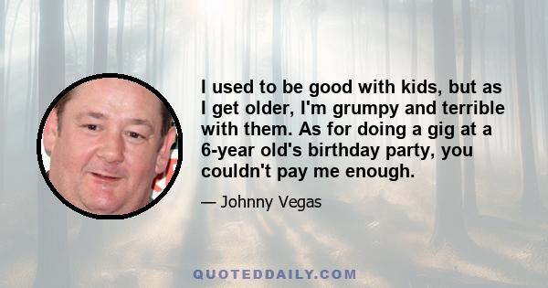 I used to be good with kids, but as I get older, I'm grumpy and terrible with them. As for doing a gig at a 6-year old's birthday party, you couldn't pay me enough.