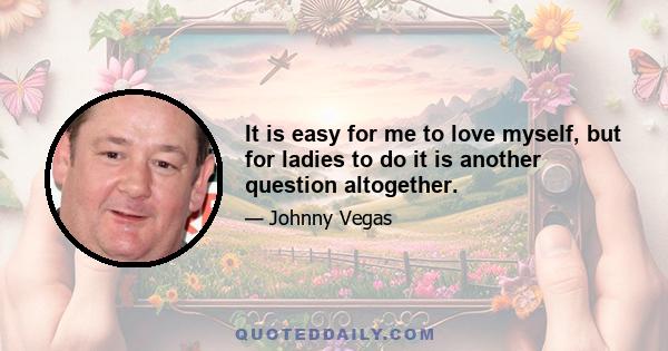 It is easy for me to love myself, but for ladies to do it is another question altogether.