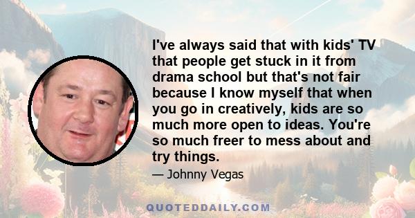 I've always said that with kids' TV that people get stuck in it from drama school but that's not fair because I know myself that when you go in creatively, kids are so much more open to ideas. You're so much freer to