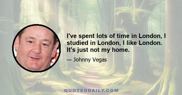 I've spent lots of time in London, I studied in London, I like London. It's just not my home.