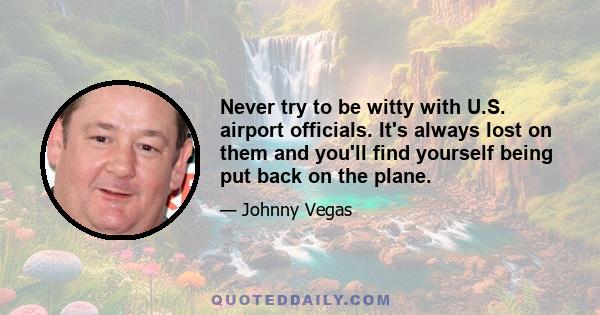 Never try to be witty with U.S. airport officials. It's always lost on them and you'll find yourself being put back on the plane.