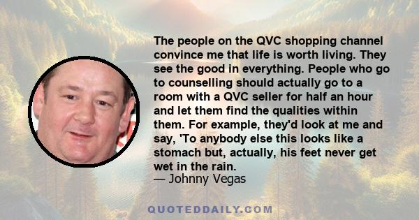 The people on the QVC shopping channel convince me that life is worth living. They see the good in everything. People who go to counselling should actually go to a room with a QVC seller for half an hour and let them