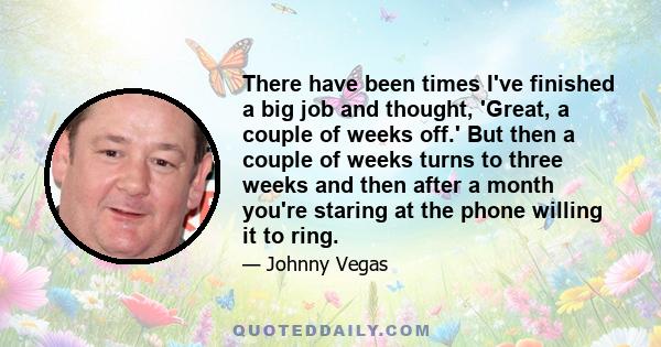 There have been times I've finished a big job and thought, 'Great, a couple of weeks off.' But then a couple of weeks turns to three weeks and then after a month you're staring at the phone willing it to ring.