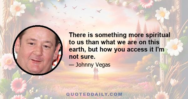 There is something more spiritual to us than what we are on this earth, but how you access it I'm not sure.