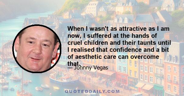 When I wasn't as attractive as I am now, I suffered at the hands of cruel children and their taunts until I realised that confidence and a bit of aesthetic care can overcome that.