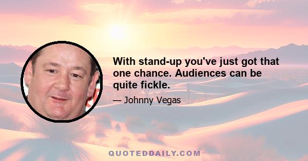 With stand-up you've just got that one chance. Audiences can be quite fickle.