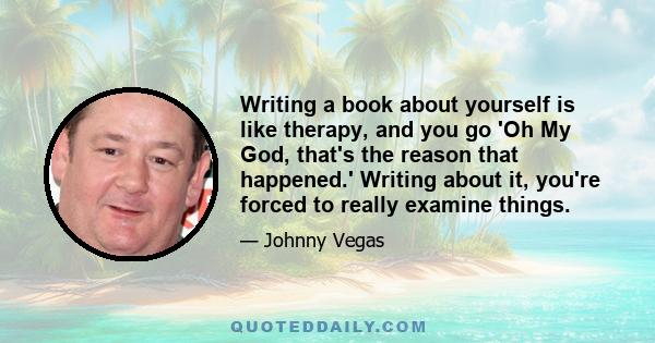 Writing a book about yourself is like therapy, and you go 'Oh My God, that's the reason that happened.' Writing about it, you're forced to really examine things.