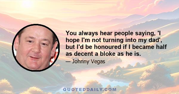 You always hear people saying, 'I hope I'm not turning into my dad', but I'd be honoured if I became half as decent a bloke as he is.