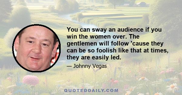 You can sway an audience if you win the women over. The gentlemen will follow 'cause they can be so foolish like that at times, they are easily led.