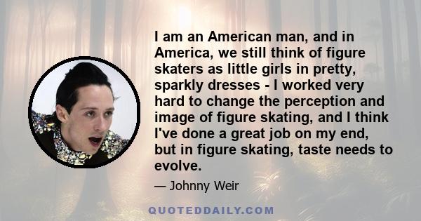 I am an American man, and in America, we still think of figure skaters as little girls in pretty, sparkly dresses - I worked very hard to change the perception and image of figure skating, and I think I've done a great