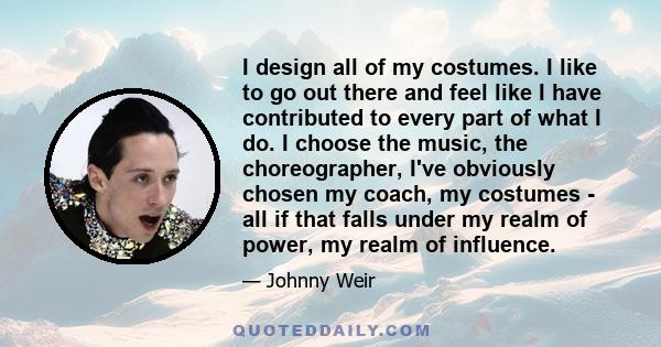 I design all of my costumes. I like to go out there and feel like I have contributed to every part of what I do. I choose the music, the choreographer, I've obviously chosen my coach, my costumes - all if that falls