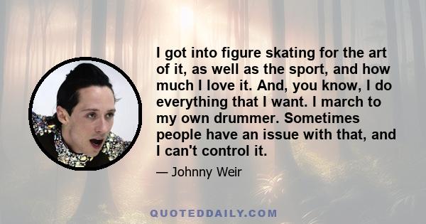 I got into figure skating for the art of it, as well as the sport, and how much I love it. And, you know, I do everything that I want. I march to my own drummer. Sometimes people have an issue with that, and I can't