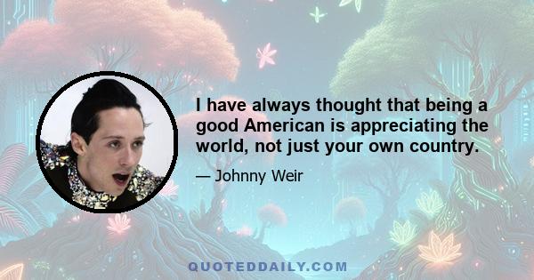 I have always thought that being a good American is appreciating the world, not just your own country.