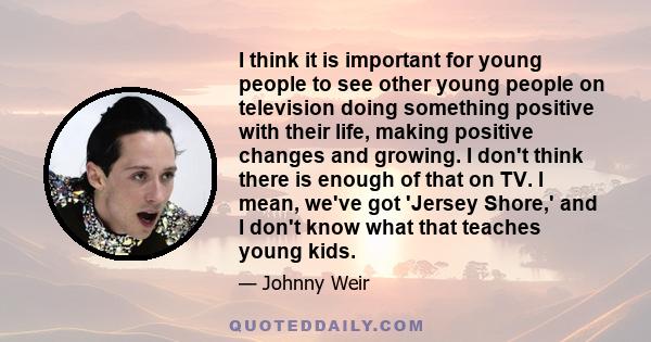 I think it is important for young people to see other young people on television doing something positive with their life, making positive changes and growing. I don't think there is enough of that on TV. I mean, we've