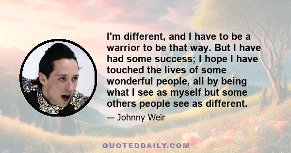 I'm different, and I have to be a warrior to be that way. But I have had some success; I hope I have touched the lives of some wonderful people, all by being what I see as myself but some others people see as different.