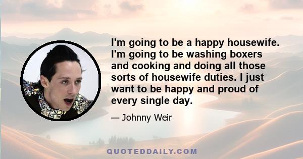 I'm going to be a happy housewife. I'm going to be washing boxers and cooking and doing all those sorts of housewife duties. I just want to be happy and proud of every single day.