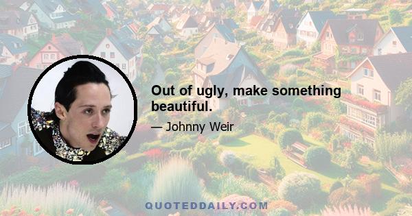 Out of ugly, make something beautiful.