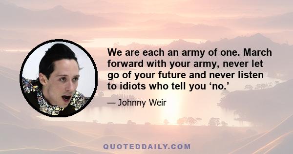 We are each an army of one. March forward with your army, never let go of your future and never listen to idiots who tell you ‘no.’